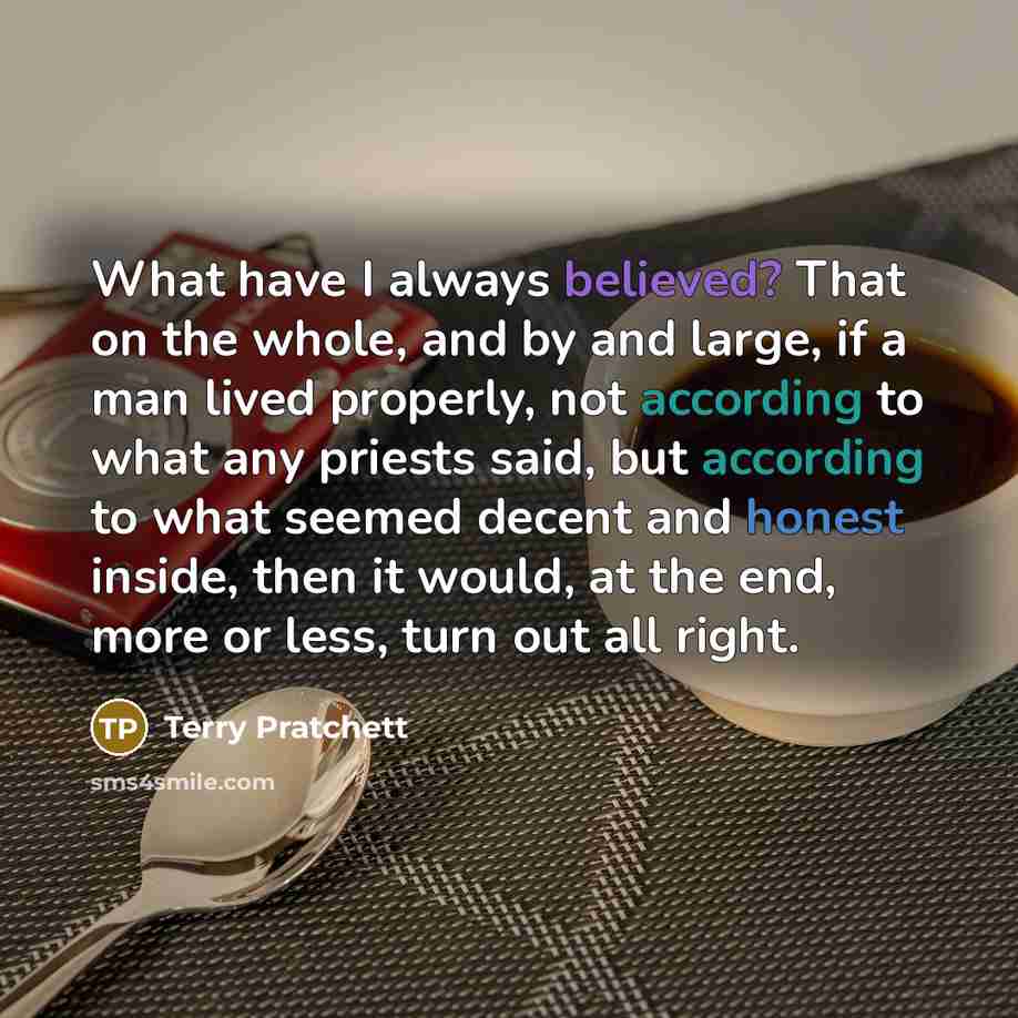 “What have I always believed? That on the whole, and by and large, if a man lived properly, not according to what any priests said, but according to what seemed decent and honest inside, then it would, at the end, more or less, turn out all right.” quote by Terry Pratchett