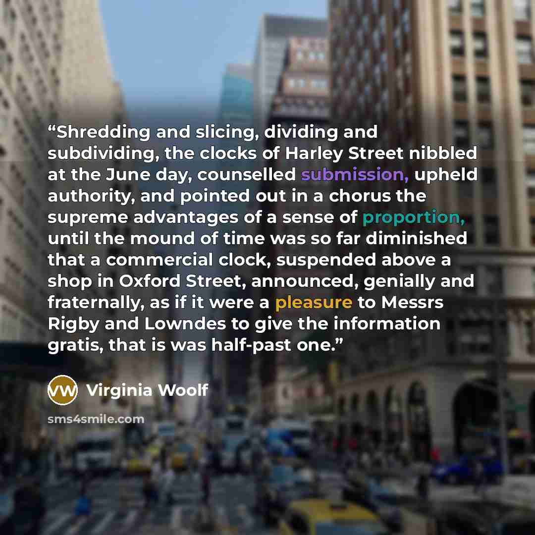 “Shredding and slicing, dividing and subdividing, the clocks of Harley Street nibbled at the June day, counselled submission, upheld authority, and pointed out in a chorus the supreme advantages of a sense of proportion, until the mound of time was so far diminished that a commercial clock…” quote by Virginia Woolf