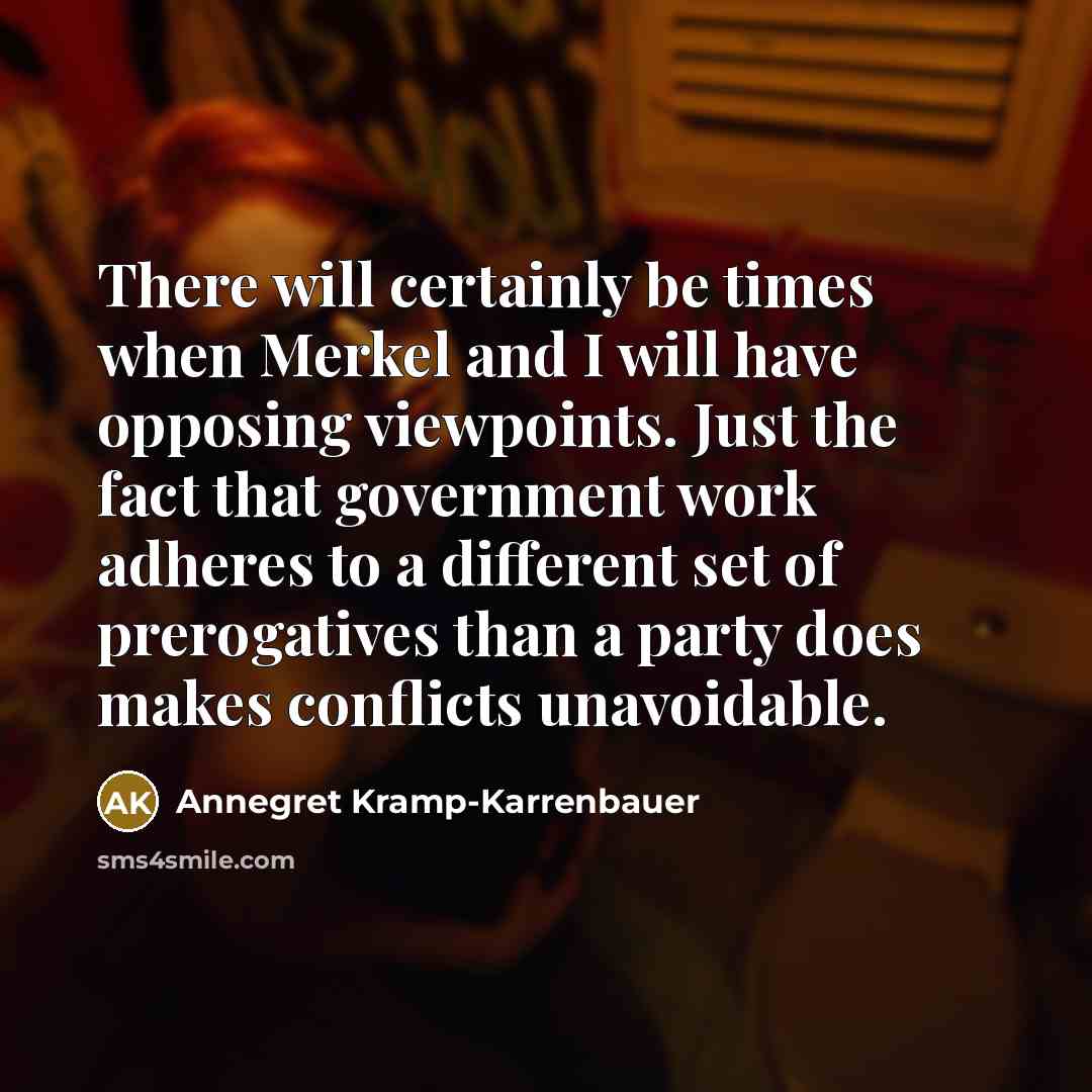 “There will certainly be times when Merkel and I will have opposing viewpoints. Just the fact that government work adheres to a different set of prerogatives than a party does makes conflicts unavoidable.” quote by Annegret Kramp-Karrenbauer