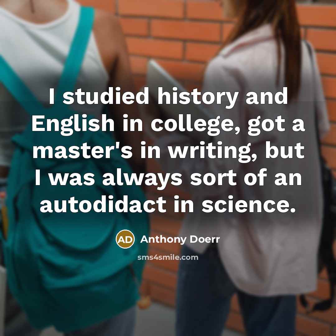 “I studied history and English in college, got a master's in writing, but I was always sort of an autodidact in science.” quote by Anthony Doerr