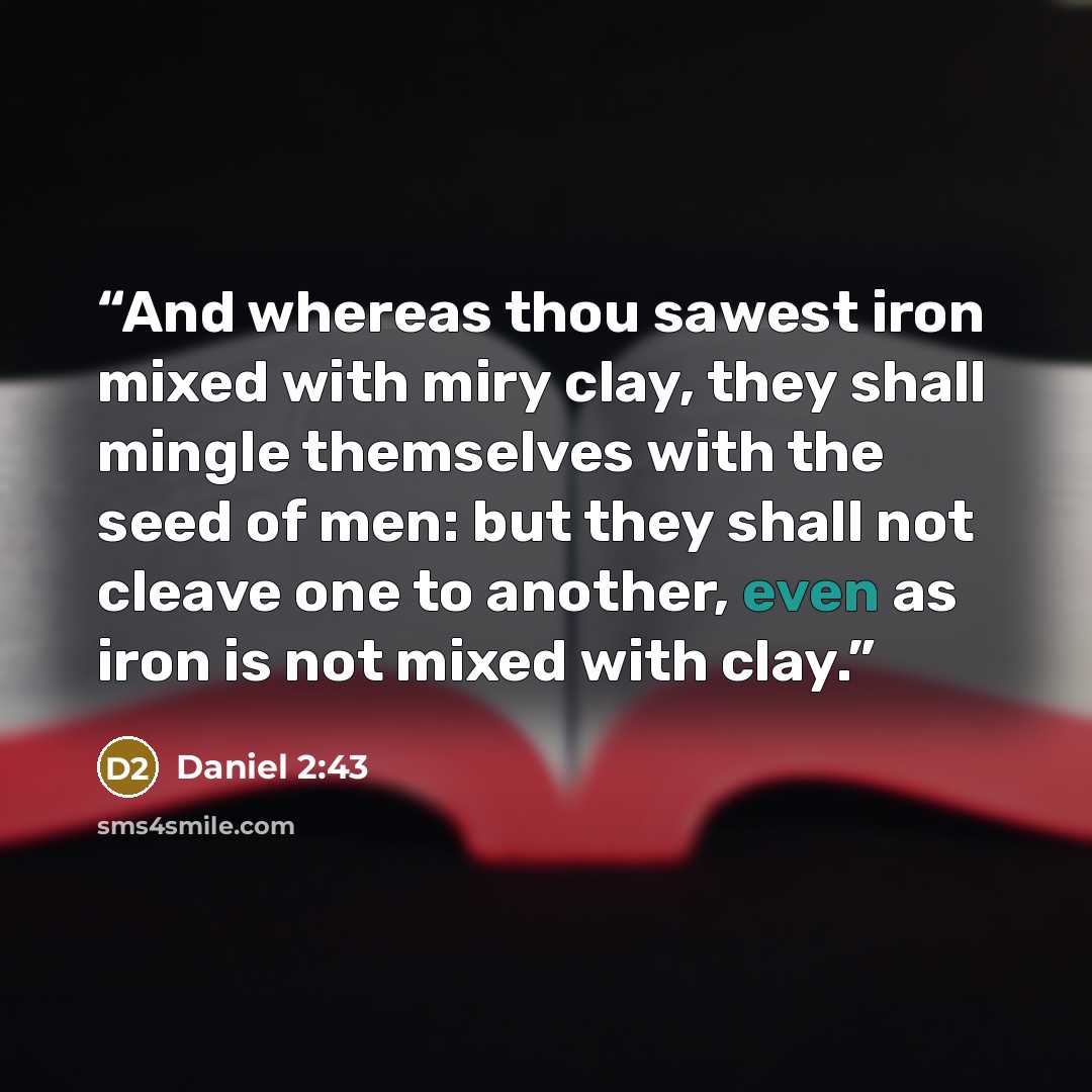 “And whereas thou sawest iron mixed with miry clay, they shall mingle themselves with the seed of men: but they shall not cleave one to another, even as iron is not mixed with clay.” quote by Daniel 2:43