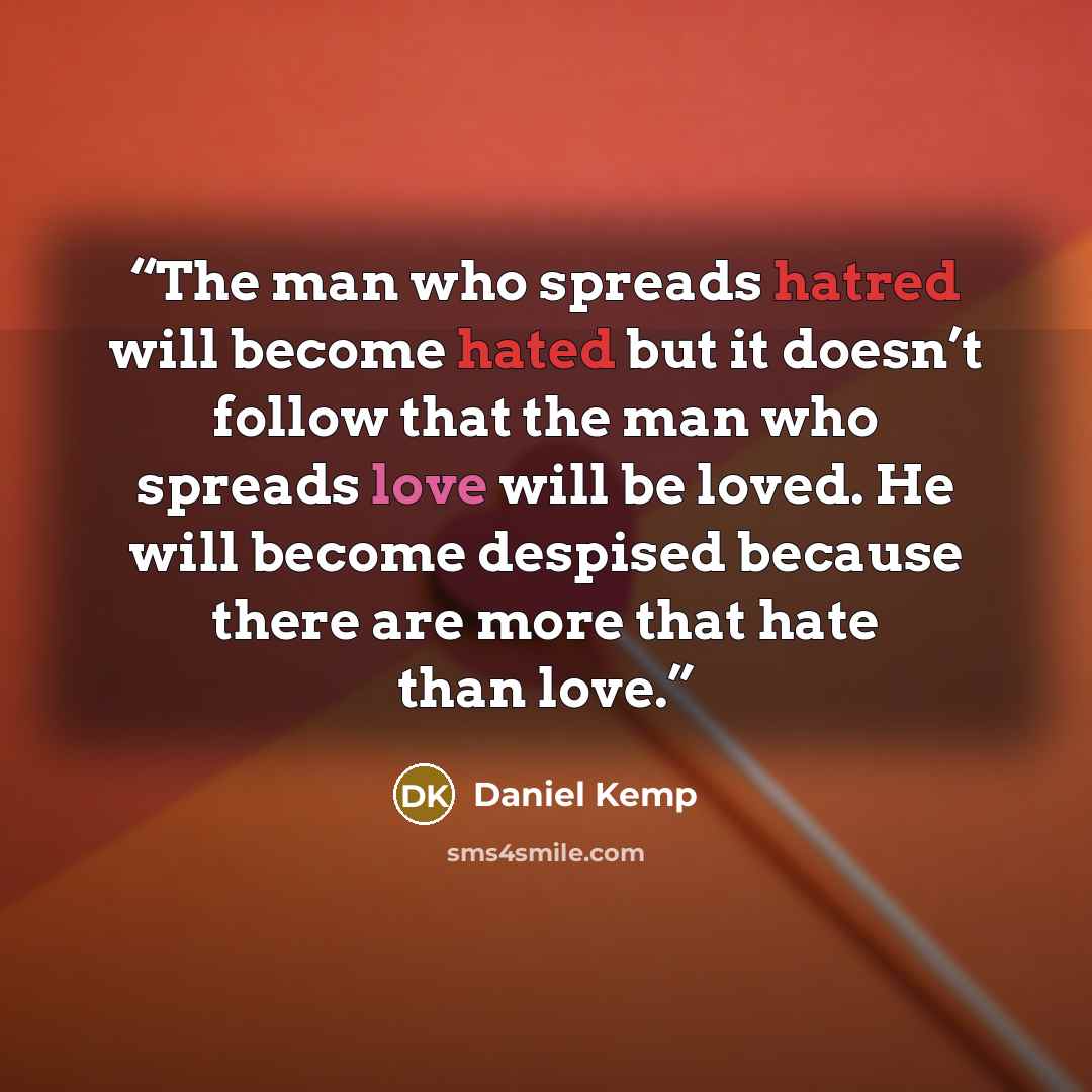 “The man who spreads hatred will become hated but it doesn’t follow that the man who spreads love will be loved. He will become despised because there are more that hate than love.” quote by Daniel Kemp