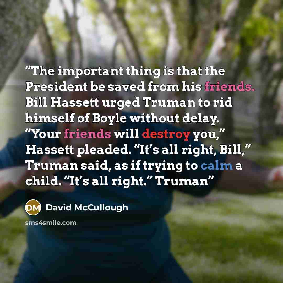 “The important thing is that the President be saved from his friends. Bill Hassett urged Truman to rid himself of Boyle without delay. “Your friends will destroy you,” Hassett pleaded. “It’s all right, Bill,” Truman said, as if trying to calm a child. “It’s all right.” Truman” quote by David McCullough