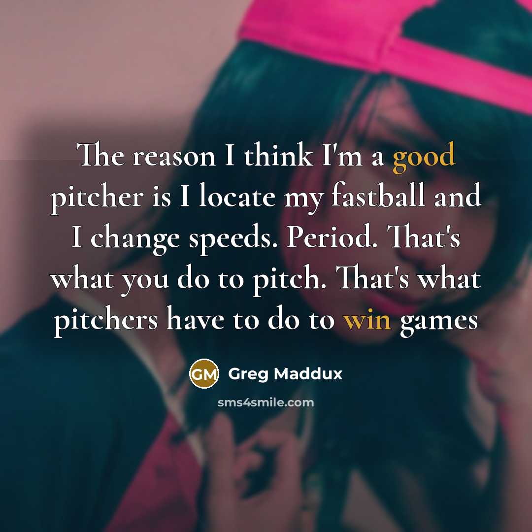 “The reason I think I'm a good pitcher is I locate my fastball and I change speeds. Period. That's what you do to pitch. That's what pitchers have to do to win games” quote by Greg Maddux