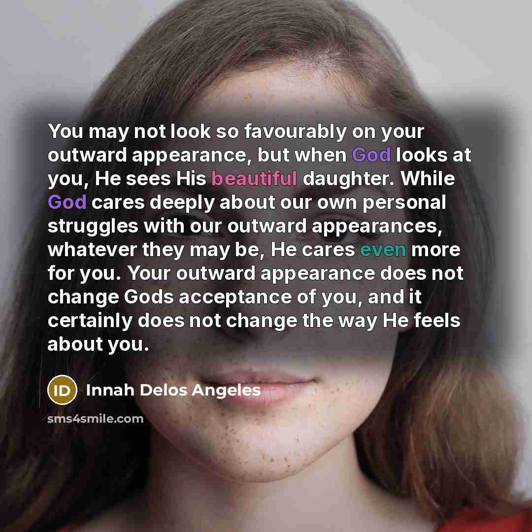 “You may not look so favourably on your outward appearance, but when God looks at you, He sees His beautiful daughter. While God cares deeply about our own personal struggles with our outward appearances, whatever they may be, He cares even more for you. Your outward appearance does not change Gods…” quote by Innah Delos Angeles