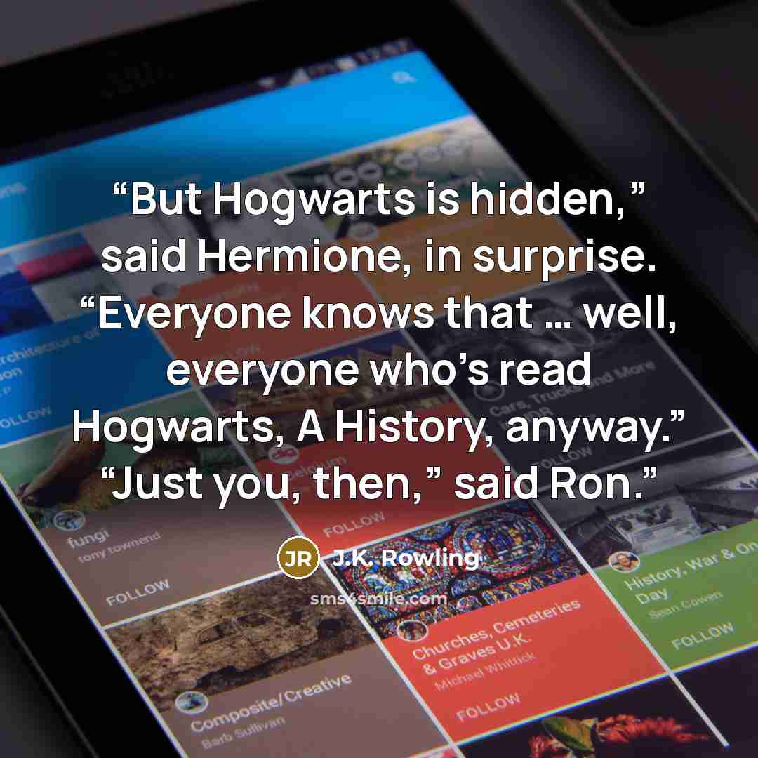 “But Hogwarts is hidden,” said Hermione, in surprise. “Everyone knows that … well, everyone who’s read Hogwarts, A History, anyway.” “Just you, then,” said Ron.” quote by J.K. Rowling