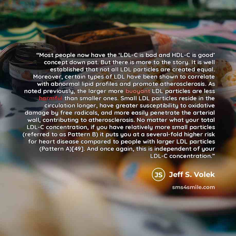 “Most people now have the ‘LDL-C is bad and HDL-C is good’ concept down pat. But there is more to the story. It is well established that not all LDL particles are created equal. Moreover, certain types of LDL have been shown to correlate with abnormal lipid profiles and promote atherosclerosis. As…” quote by Jeff S. Volek