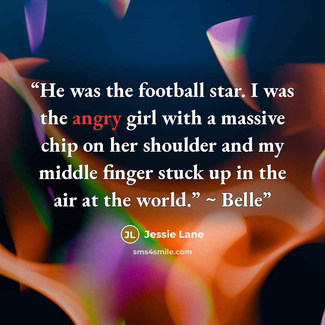 “He was the football star. I was the angry girl with a massive chip on her shoulder and my middle finger stuck up in the air at the world.” ~ Belle” quote by Jessie Lane