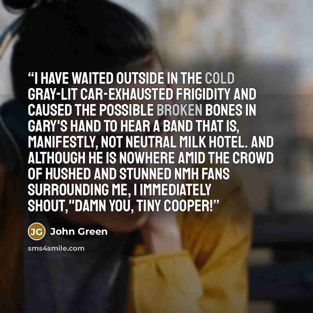“I have waited outside in the cold gray-lit car-exhausted frigidity and caused the possible broken bones in Gary's hand to hear a band that is, manifestly, not Neutral Milk Hotel. And although he is nowhere amid the crowd of hushed and stunned NMH fans surrounding me, I immediately shout,"Damn you…” quote by John Green
