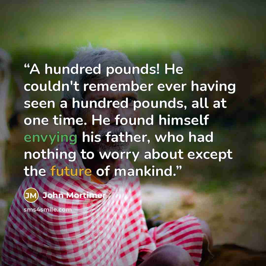 “A hundred pounds! He couldn't remember ever having seen a hundred pounds, all at one time. He found himself envying his father, who had nothing to worry about except the future of mankind.” quote by John Mortimer
