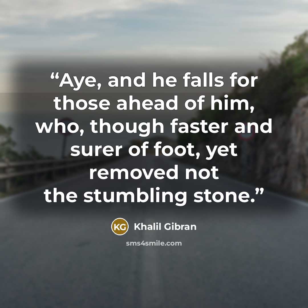 “Aye, and he falls for those ahead of him, who, though faster and surer of foot, yet removed not the stumbling stone.” quote by Khalil Gibran