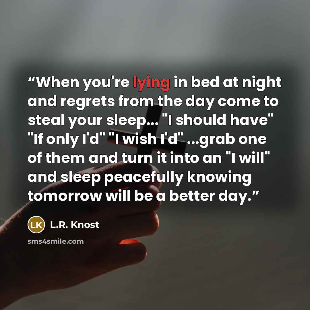 “When you're lying in bed at night and regrets from the day come to steal your sleep... "I should have" "If only I'd" "I wish I'd" ...grab one of them and turn it into an "I will" and sleep peacefully knowing tomorrow will be a better day.” quote by L.R. Knost