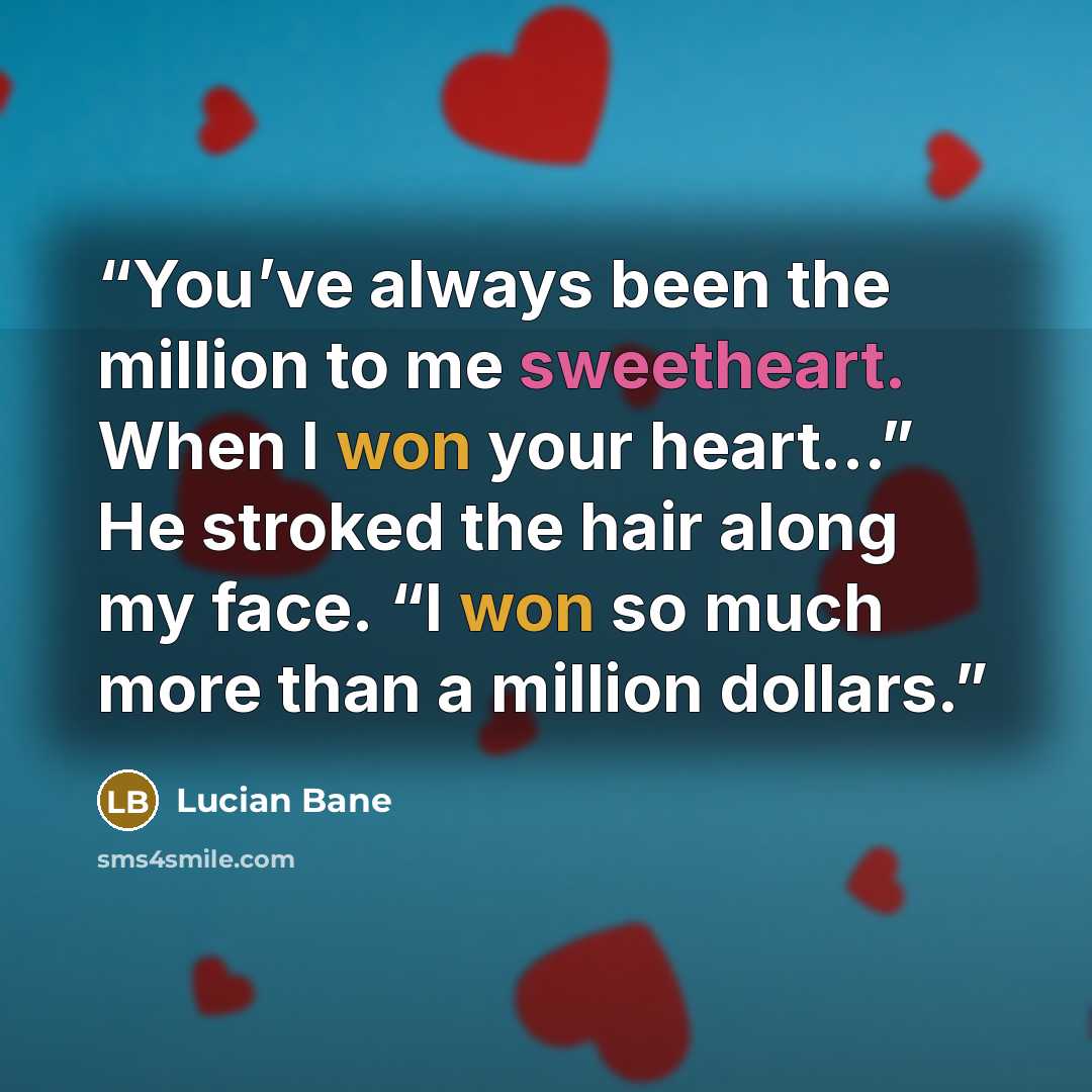 “You’ve always been the million to me sweetheart. When I won your heart…” He stroked the hair along my face. “I won so much more than a million dollars.” quote by Lucian Bane