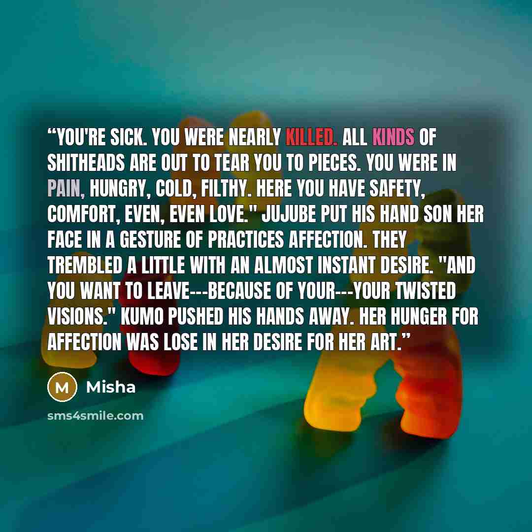 “You're sick. You were nearly killed. All kinds of shitheads are out to tear you to pieces. You were in pain, hungry, cold, filthy. Here you have safety, comfort, even, even love." JuJube put his hand son her face in a gesture of practices affection. They trembled a little with an almost instant…” quote by Misha
