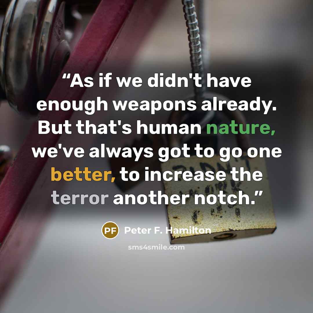“As if we didn't have enough weapons already. But that's human nature, we've always got to go one better, to increase the terror another notch.” quote by Peter F. Hamilton