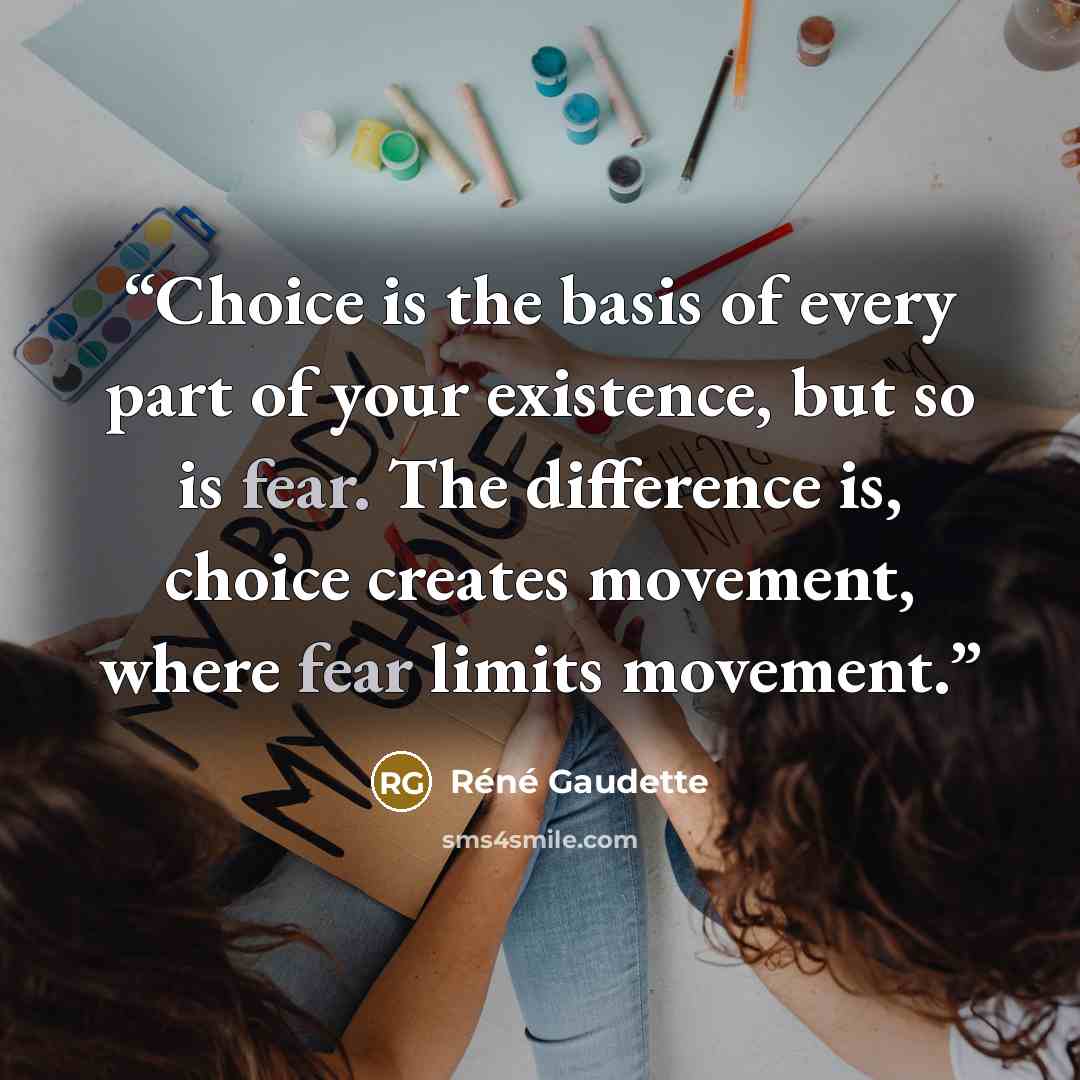“Choice is the basis of every part of your existence, but so is fear. The difference is, choice creates movement, where fear limits movement.” quote by Réné Gaudette
