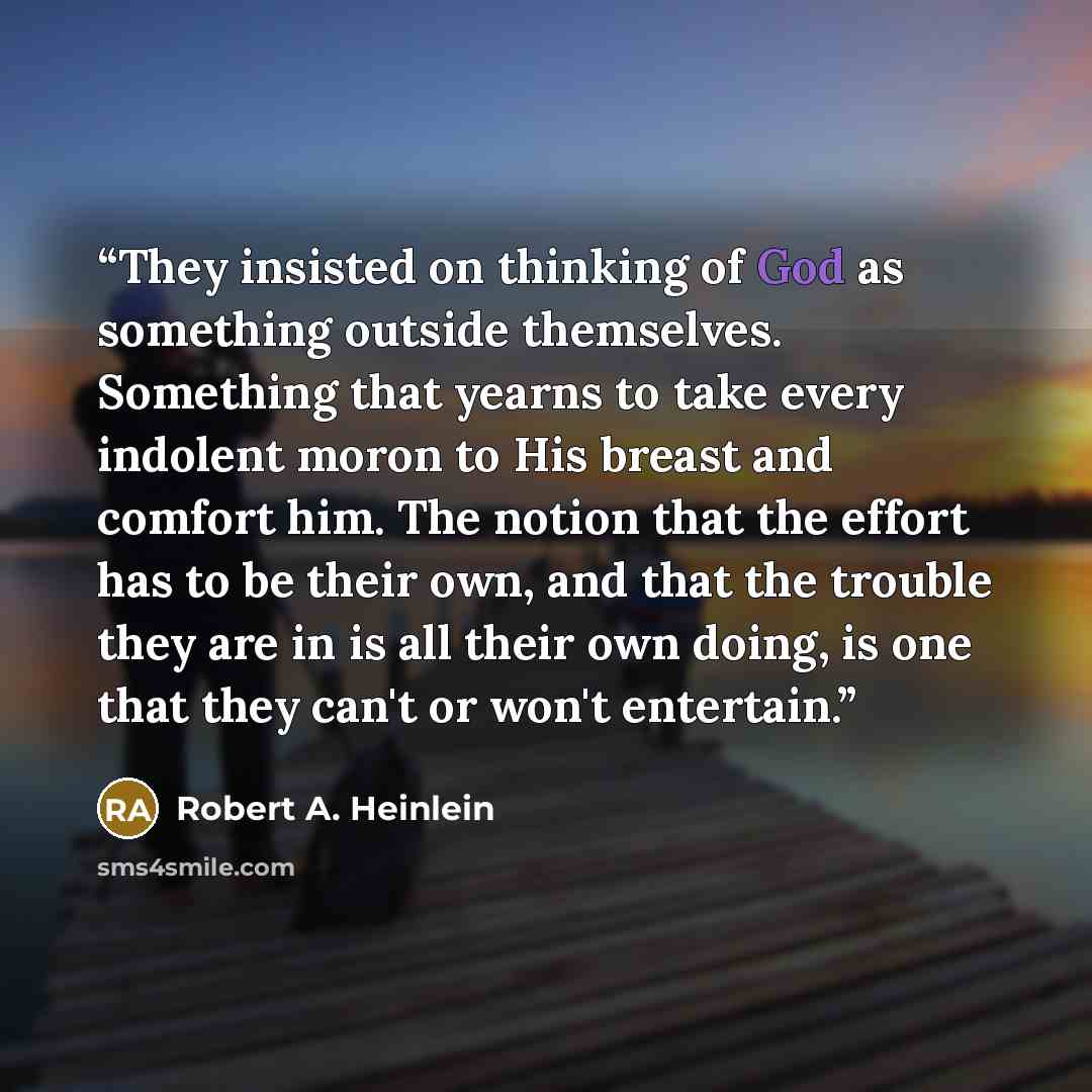 “They insisted on thinking of God as something outside themselves. Something that yearns to take every indolent moron to His breast and comfort him. The notion that the effort has to be their own, and that the trouble they are in is all their own doing, is one that they can't or won't entertain.” quote by Robert A. Heinlein