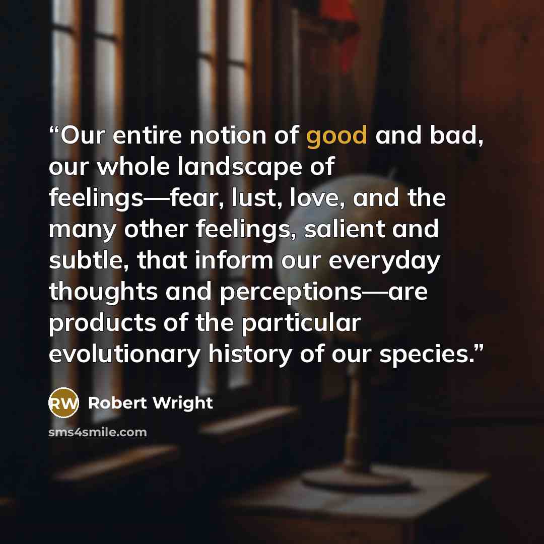 “Our entire notion of good and bad, our whole landscape of feelings—fear, lust, love, and the many other feelings, salient and subtle, that inform our everyday thoughts and perceptions—are products of the particular evolutionary history of our species.” quote by Robert Wright