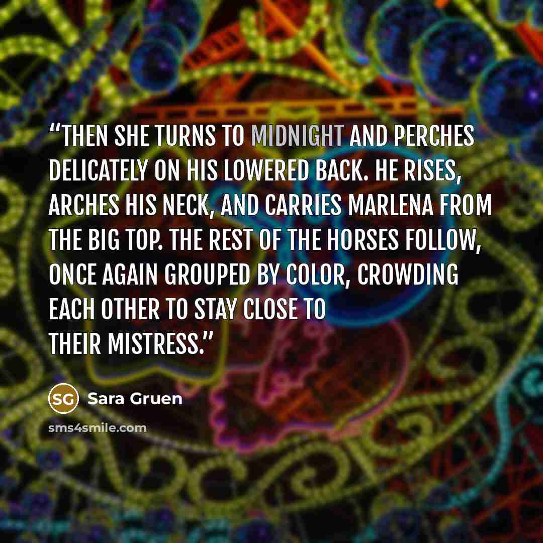 “Then she turns to Midnight and perches delicately on his lowered back. He rises, arches his neck, and carries Marlena from the big top. The rest of the horses follow, once again grouped by color, crowding each other to stay close to their mistress.” quote by Sara Gruen