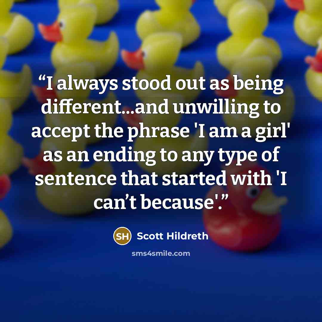 “I always stood out as being different...and unwilling to accept the phrase 'I am a girl' as an ending to any type of sentence that started with 'I can’t because'.” quote by Scott Hildreth