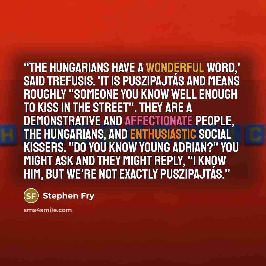 “The Hungarians have a wonderful word,' said Trefusis. 'It is puszipajtás and means roughly "someone you know well enough to kiss in the street". They are a demonstrative and affectionate people, the Hungarians, and enthusiastic social kissers. "Do you know young Adrian?" you might ask and they…” quote by Stephen Fry