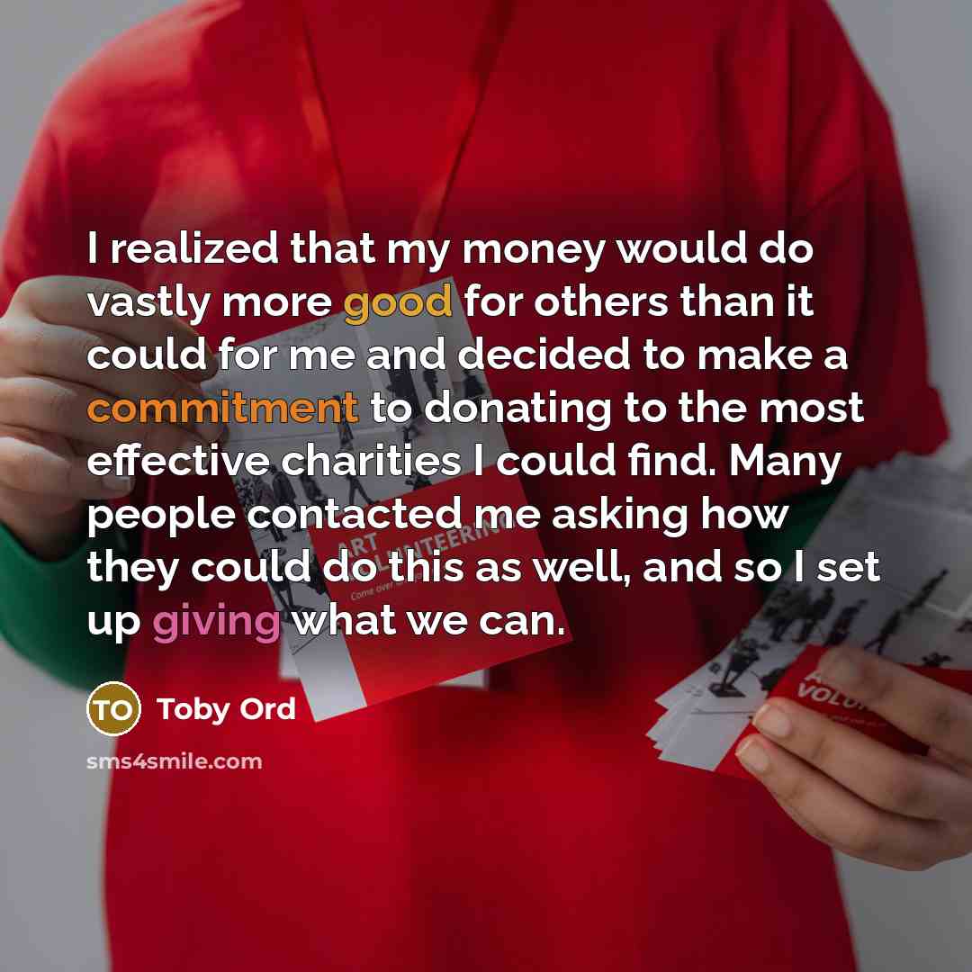“I realized that my money would do vastly more good for others than it could for me and decided to make a commitment to donating to the most effective charities I could find. Many people contacted me asking how they could do this as well, and so I set up giving what we can.” quote by Toby Ord