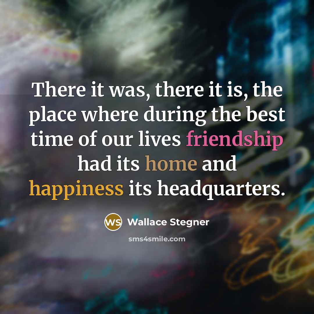 “There it was, there it is, the place where during the best time of our lives friendship had its home and happiness its headquarters.” quote by Wallace Stegner