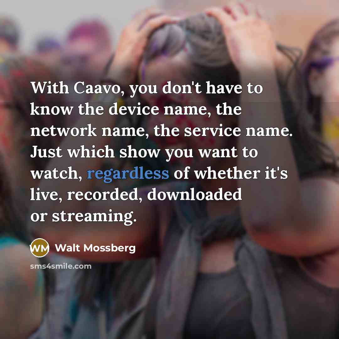 “With Caavo, you don't have to know the device name, the network name, the service name. Just which show you want to watch, regardless of whether it's live, recorded, downloaded or streaming.” quote by Walt Mossberg