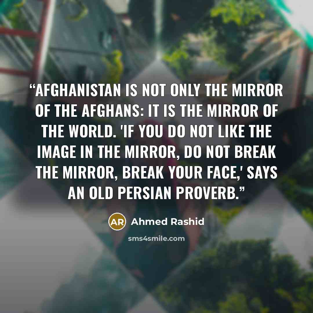 “Afghanistan is not only the mirror of the Afghans: it is the mirror of the world. 'If you do not like the image in the mirror, do not break the mirror, break your face,' says an old Persian proverb.” quote by Ahmed Rashid