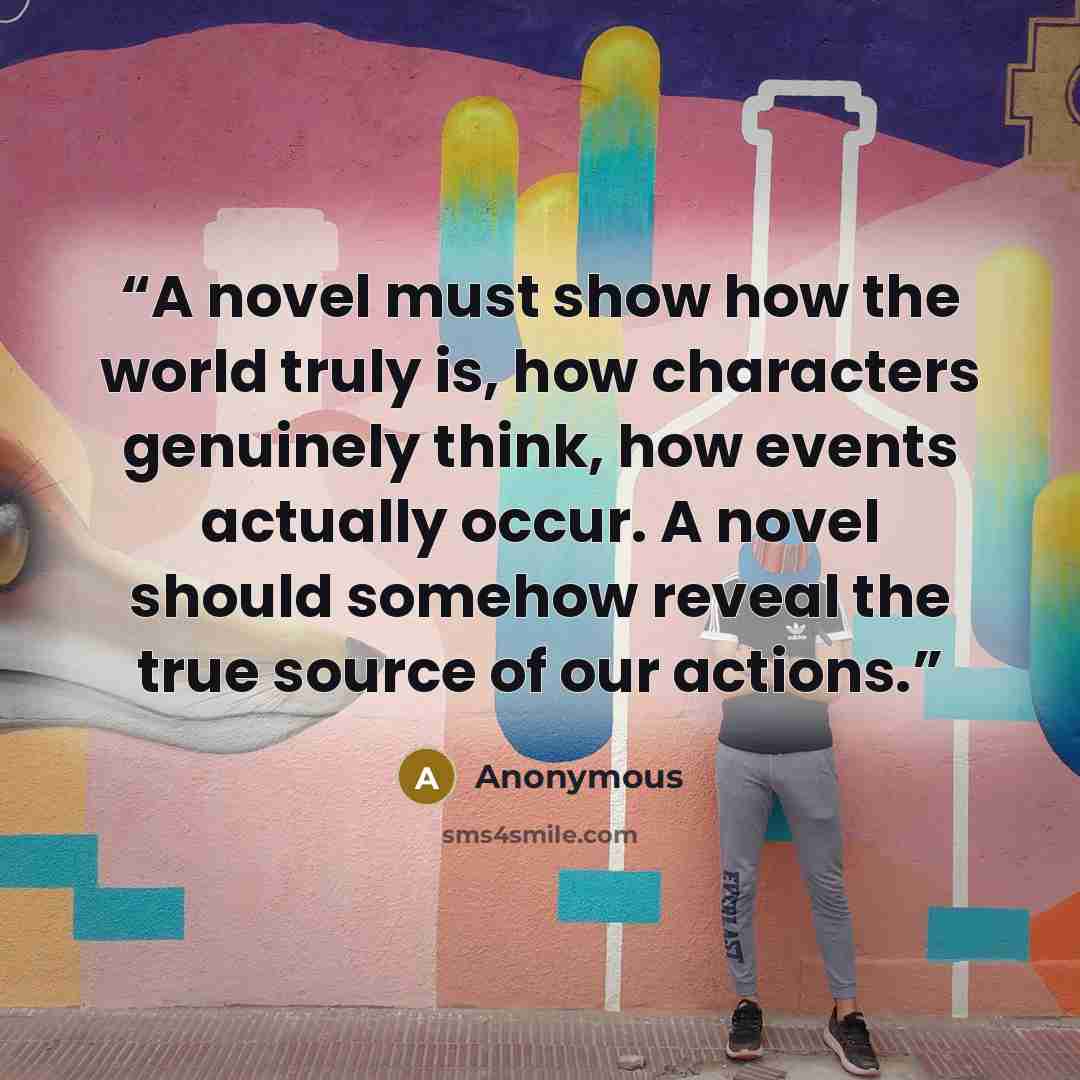 “A novel must show how the world truly is, how characters genuinely think, how events actually occur. A novel should somehow reveal the true source of our actions.” quote by Anonymous