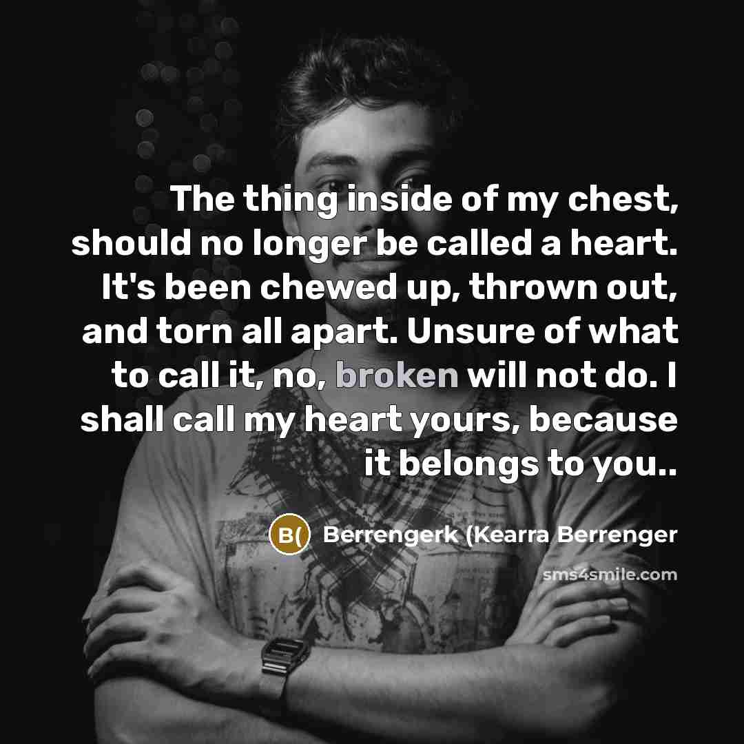 “The thing inside of my chest, should no longer be called a heart. It's been chewed up, thrown out, and torn all apart. Unsure of what to call it, no, broken will not do. I shall call my heart yours, because it belongs to you..” quote by Berrengerk (Kearra Berrenger