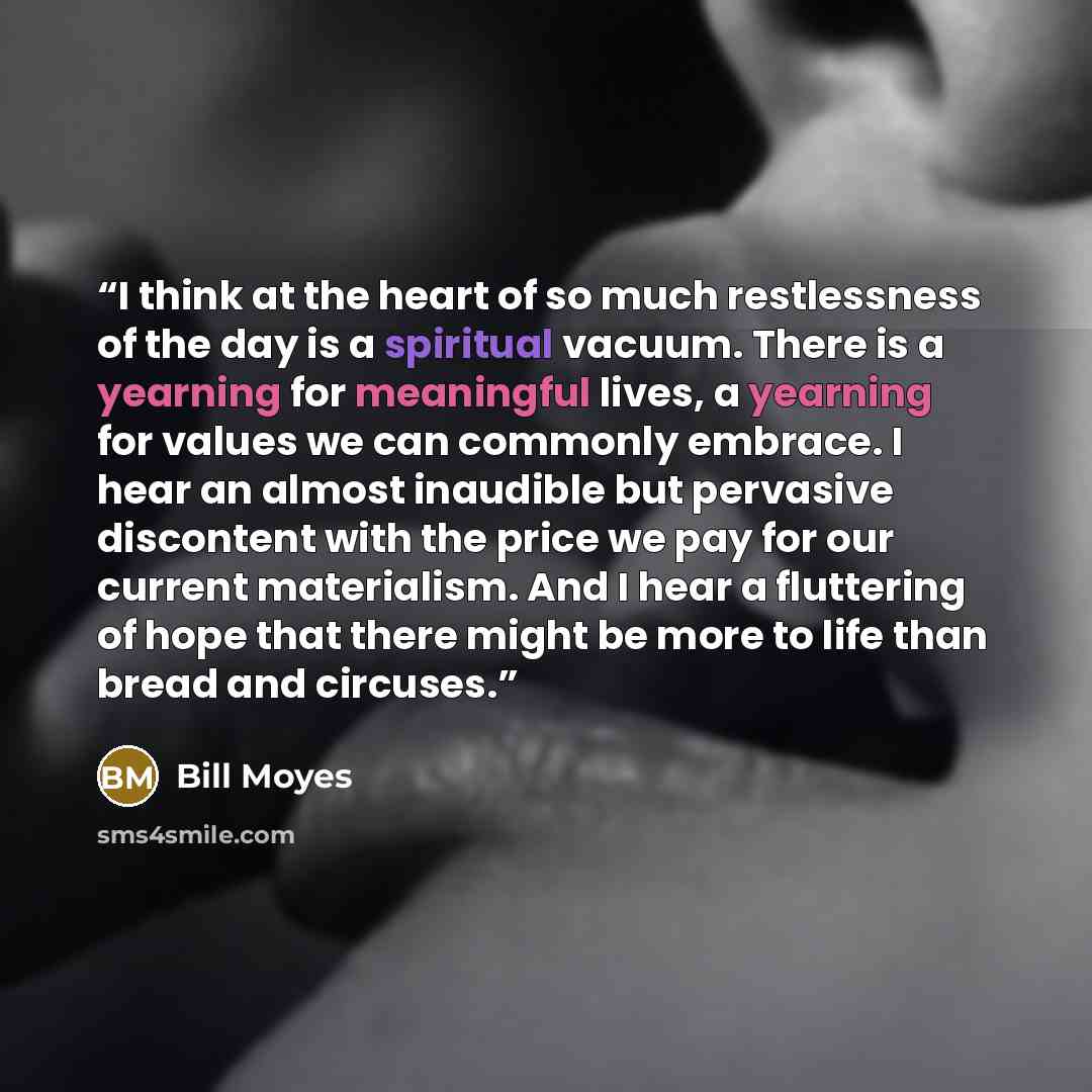 “I think at the heart of so much restlessness of the day is a spiritual vacuum. There is a yearning for meaningful lives, a yearning for values we can commonly embrace. I hear an almost inaudible but pervasive discontent with the price we pay for our current materialism. And I hear a fluttering of…” quote by Bill Moyes
