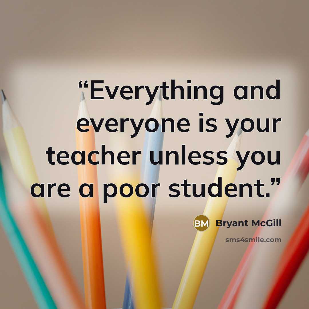 “Everything and everyone is your teacher unless you are a poor student.” quote by Bryant McGill