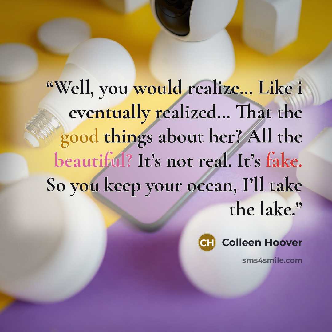 “Well, you would realize… Like i eventually realized… That the good things about her? All the beautiful? It’s not real. It’s fake. So you keep your ocean, I’ll take the lake.” quote by Colleen Hoover