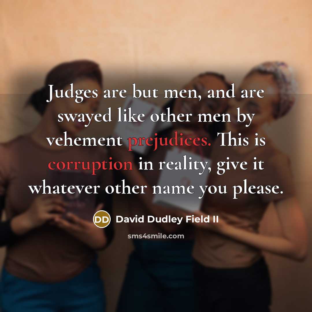 “Judges are but men, and are swayed like other men by vehement prejudices. This is corruption in reality, give it whatever other name you please.” quote by David Dudley Field II