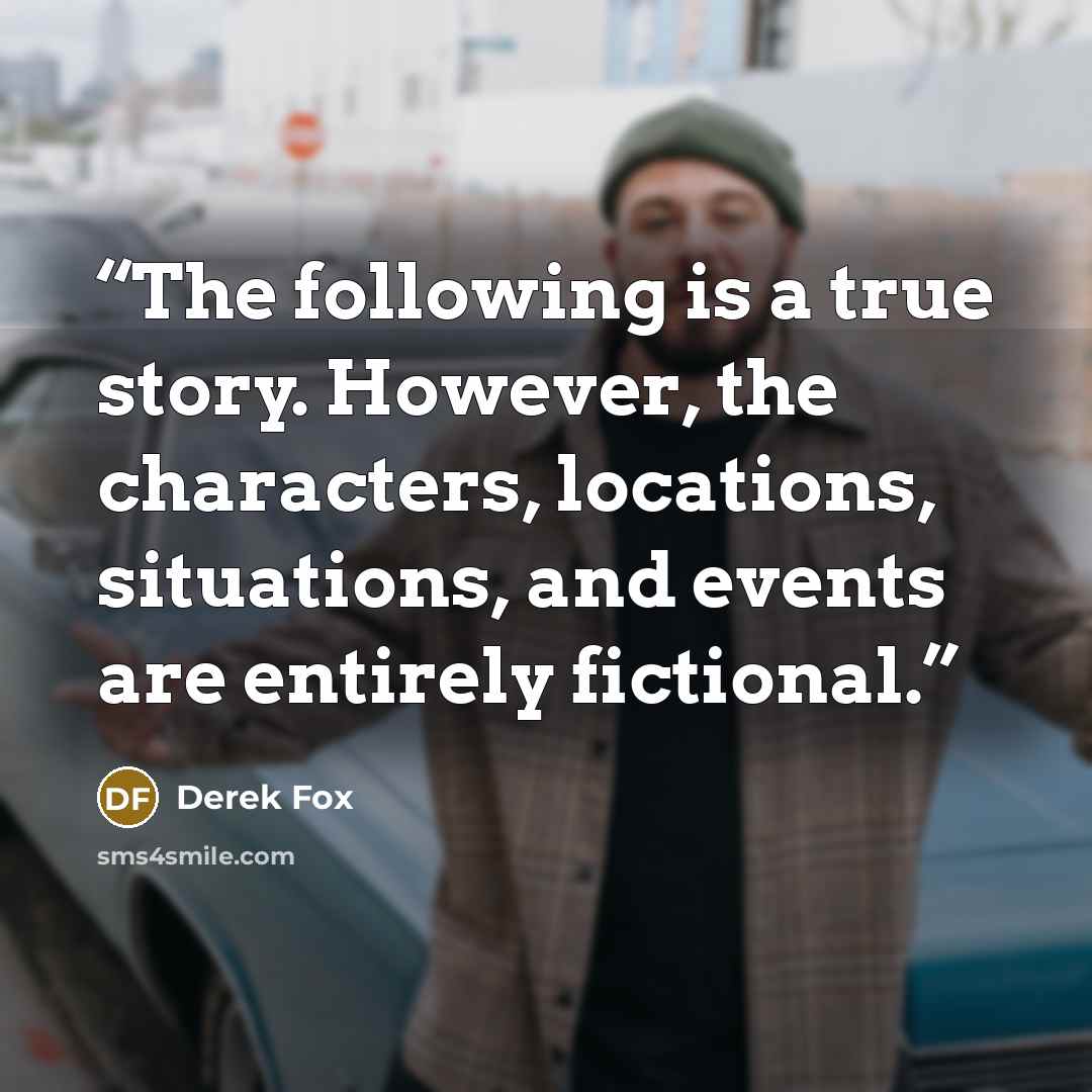 “The following is a true story. However, the characters, locations, situations, and events are entirely fictional.” quote by Derek Fox