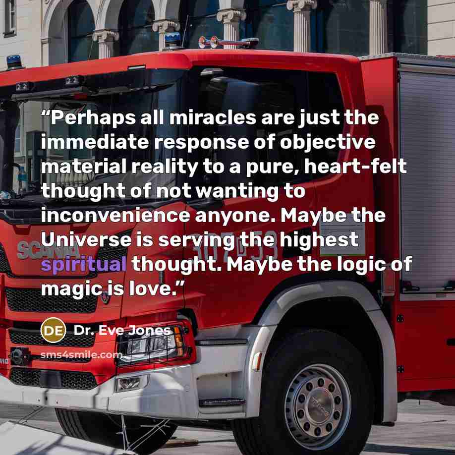 “Perhaps all miracles are just the immediate response of objective material reality to a pure, heart-felt thought of not wanting to inconvenience anyone. Maybe the Universe is serving the highest spiritual thought. Maybe the logic of magic is love.” quote by Dr. Eve Jones