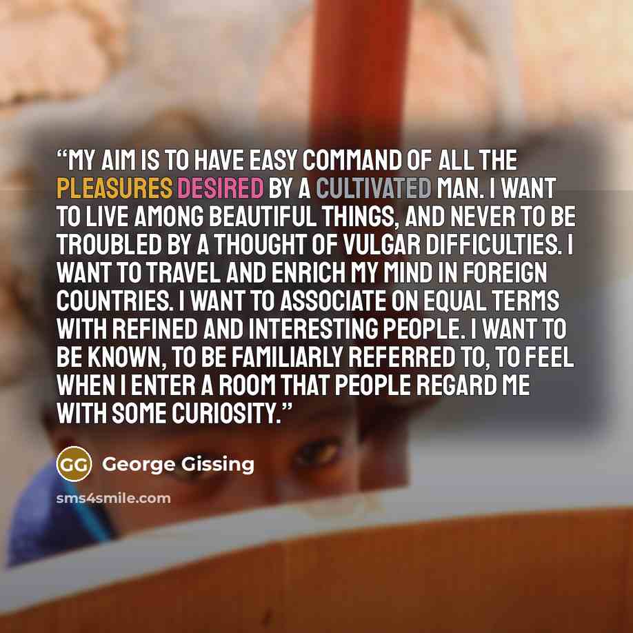 “My aim is to have easy command of all the pleasures desired by a cultivated man. I want to live among beautiful things, and never to be troubled by a thought of vulgar difficulties. I want to travel and enrich my mind in foreign countries. I want to associate on equal terms with refined and…” quote by George Gissing