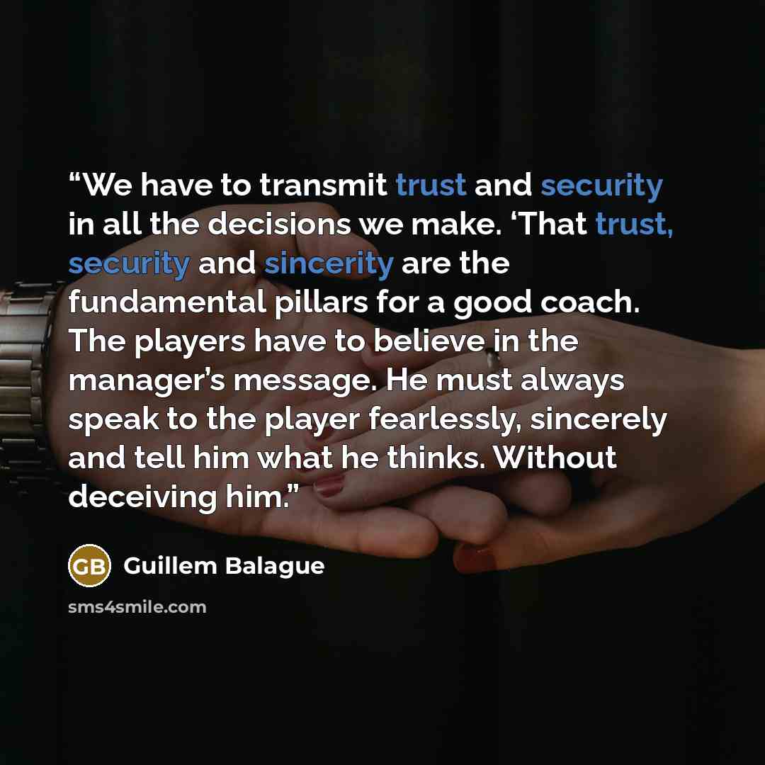 “We have to transmit trust and security in all the decisions we make. ‘That trust, security and sincerity are the fundamental pillars for a good coach. The players have to believe in the manager’s message. He must always speak to the player fearlessly, sincerely and tell him what he thinks. Without…” quote by Guillem Balague