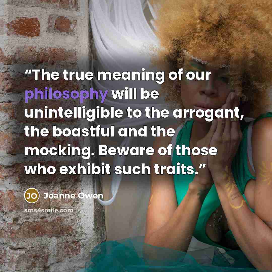 “The true meaning of our philosophy will be unintelligible to the arrogant, the boastful and the mocking. Beware of those who exhibit such traits.” quote by Joanne Owen