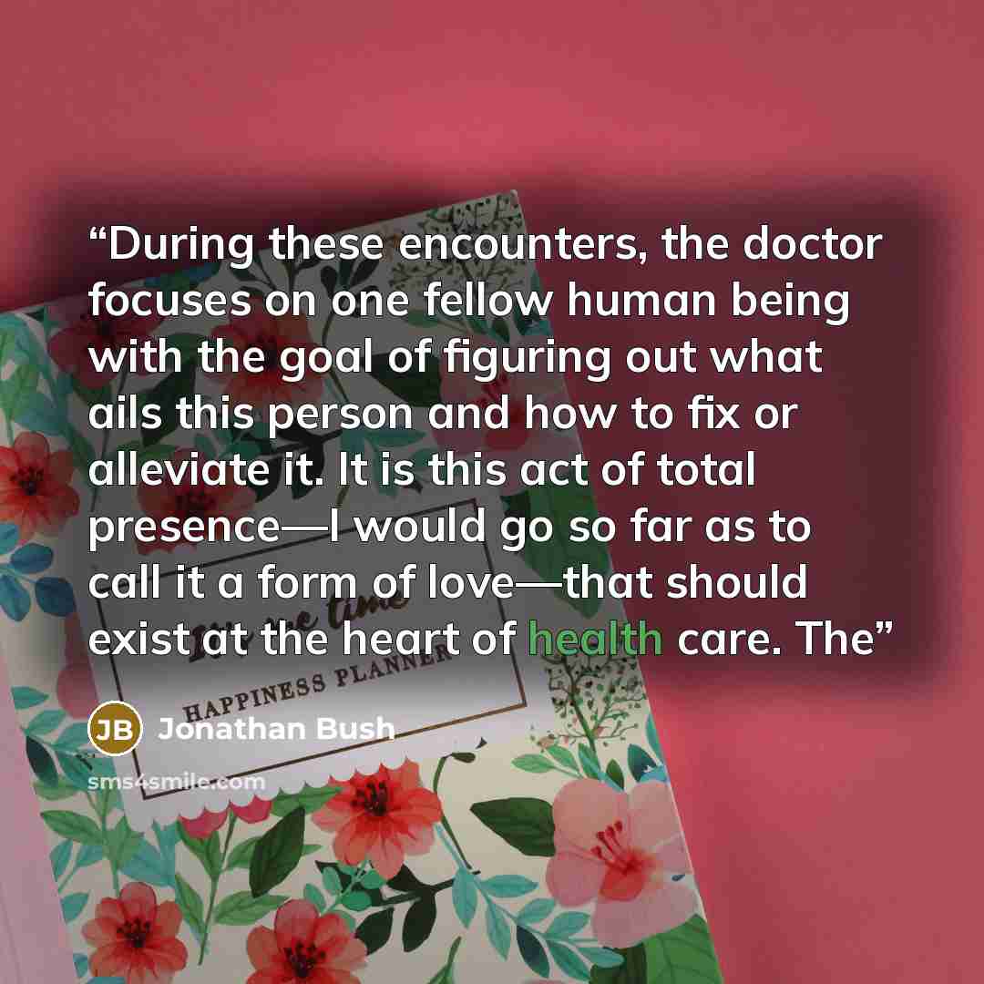 “During these encounters, the doctor focuses on one fellow human being with the goal of figuring out what ails this person and how to fix or alleviate it. It is this act of total presence—I would go so far as to call it a form of love—that should exist at the heart of health care. The” quote by Jonathan Bush