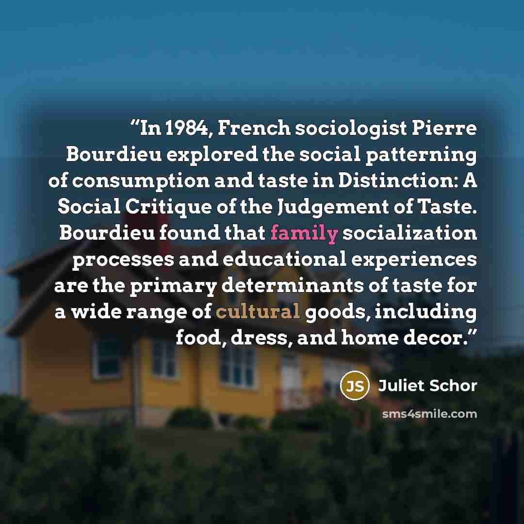 “In 1984, French sociologist Pierre Bourdieu explored the social patterning of consumption and taste in Distinction: A Social Critique of the Judgement of Taste. Bourdieu found that family socialization processes and educational experiences are the primary determinants of taste for a wide range of…” quote by Juliet Schor