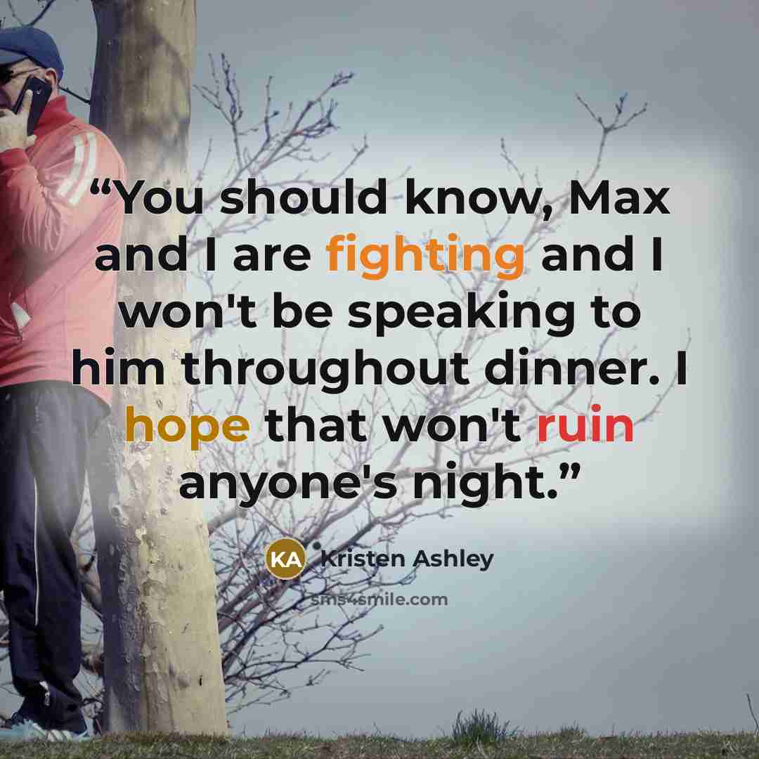 “You should know, Max and I are fighting and I won't be speaking to him throughout dinner. I hope that won't ruin anyone's night.” quote by Kristen Ashley