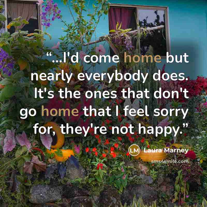 “...I'd come home but nearly everybody does. It's the ones that don't go home that I feel sorry for, they're not happy.” quote by Laura Marney
