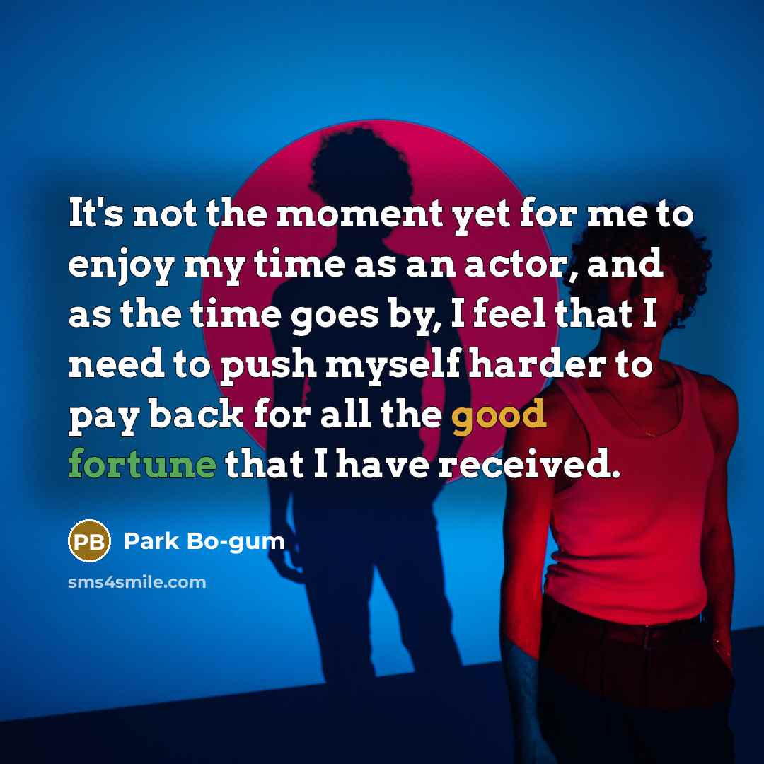 “It's not the moment yet for me to enjoy my time as an actor, and as the time goes by, I feel that I need to push myself harder to pay back for all the good fortune that I have received.” quote by Park Bo-gum