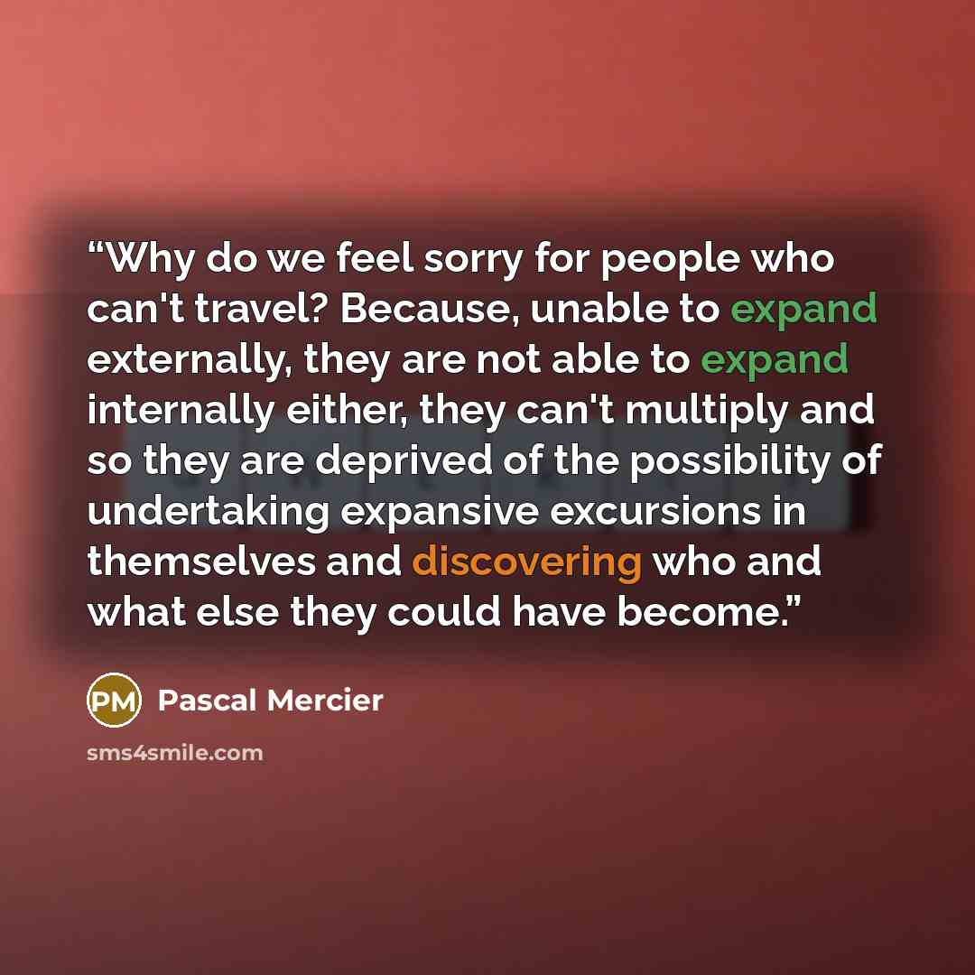 “Why do we feel sorry for people who can't travel? Because, unable to expand externally, they are not able to expand internally either, they can't multiply and so they are deprived of the possibility of undertaking expansive excursions in themselves and discovering who and what else they could have…” quote by Pascal Mercier