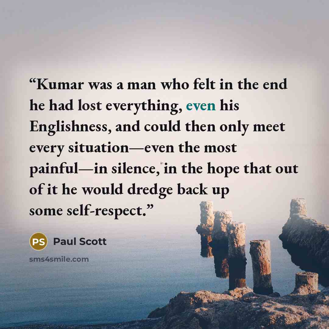 “Kumar was a man who felt in the end he had lost everything, even his Englishness, and could then only meet every situation—even the most painful—in silence, in the hope that out of it he would dredge back up some self-respect.” quote by Paul Scott
