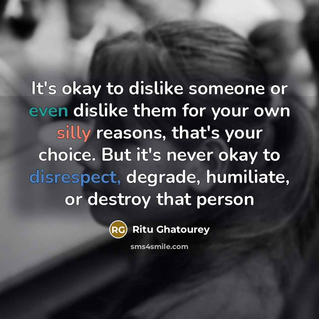“It's okay to dislike someone or even dislike them for your own silly reasons, that's your choice. But it's never okay to disrespect, degrade, humiliate, or destroy that person” quote by Ritu Ghatourey