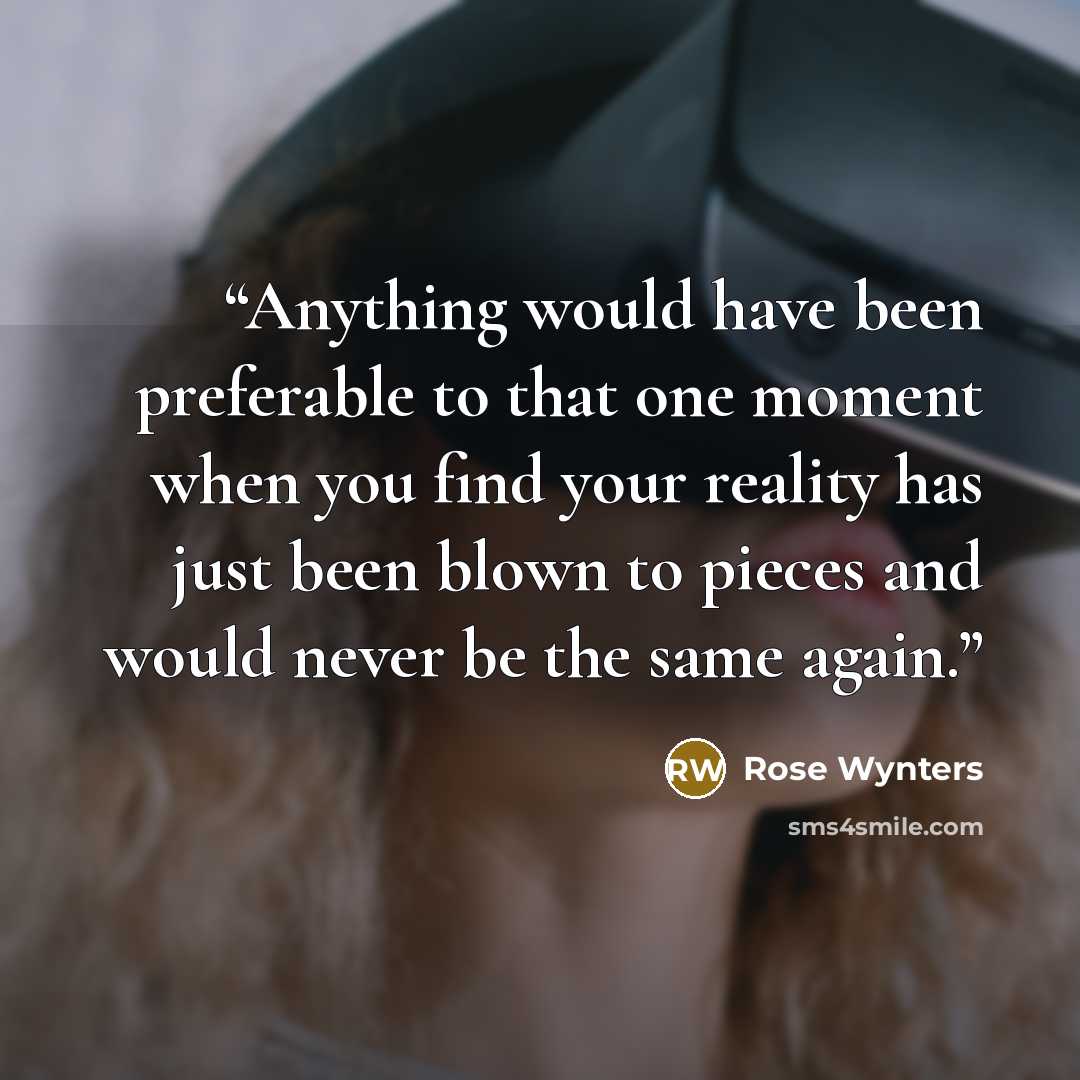 “Anything would have been preferable to that one moment when you find your reality has just been blown to pieces and would never be the same again.” quote by Rose Wynters
