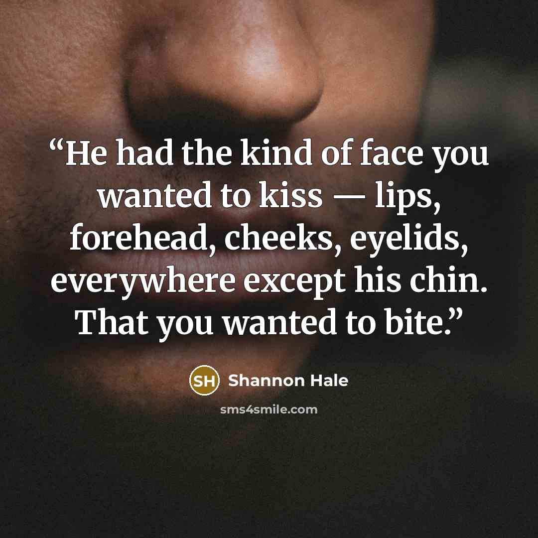 “He had the kind of face you wanted to kiss — lips, forehead, cheeks, eyelids, everywhere except his chin. That you wanted to bite.” quote by Shannon Hale